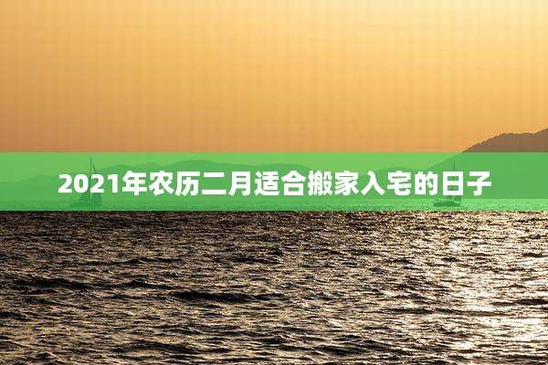 2021年农历二月适合搬家入宅的日子