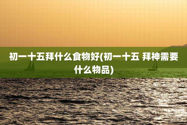 初一十五拜什么食物好(初一十五 拜神需要什么物品)