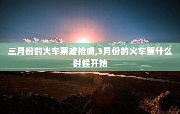 三月份的火车票难抢吗,3月份的火车票什么时候开始