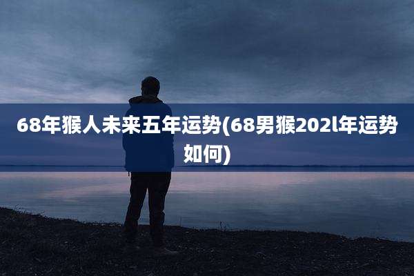 68年猴人未来五年运势(68男猴202l年运势如何)