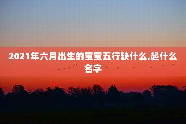2021年六月出生的宝宝五行缺什么,起什么名字