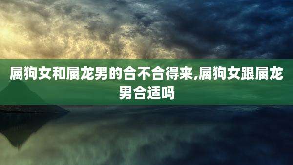 属狗女和属龙男的合不合得来,属狗女跟属龙男合适吗