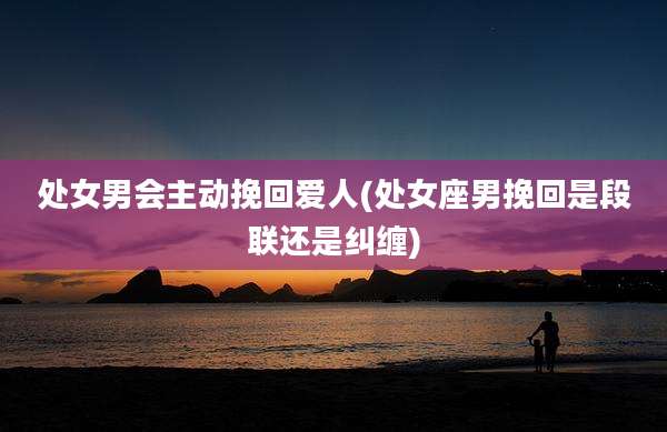 处女男会主动挽回爱人(处女座男挽回是段联还是纠缠)