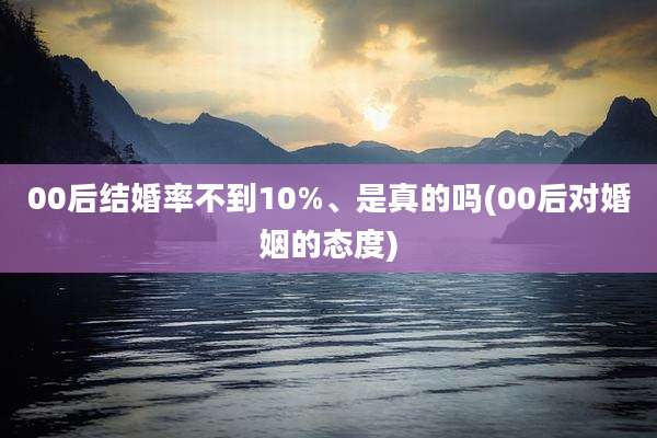 00后结婚率不到10%、是真的吗(00后对婚姻的态度)
