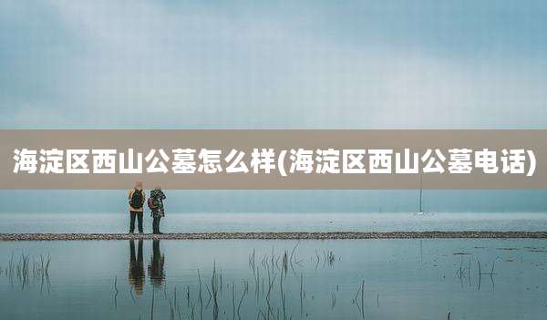 海淀区西山公墓怎么样(海淀区西山公墓电话)