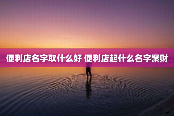便利店名字取什么好 便利店起什么名字聚财