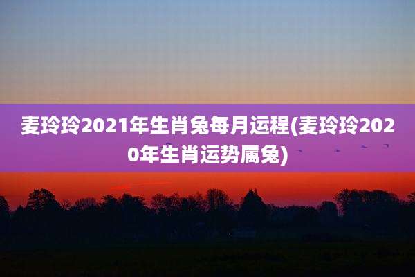 麦玲玲2021年生肖兔每月运程(麦玲玲2020年生肖运势属兔)