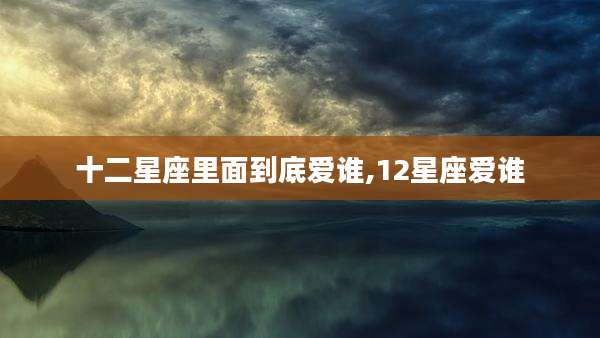 十二星座里面到底爱谁,12星座爱谁
