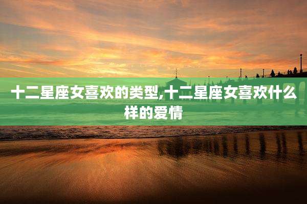 十二星座女喜欢的类型,十二星座女喜欢什么样的爱情