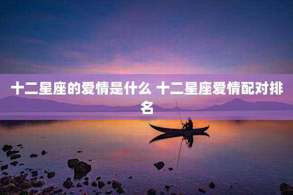 十二星座的爱情是什么 十二星座爱情配对排名