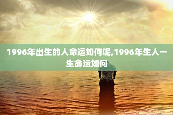 1996年出生的人命运如何呢,1996年生人一生命运如何