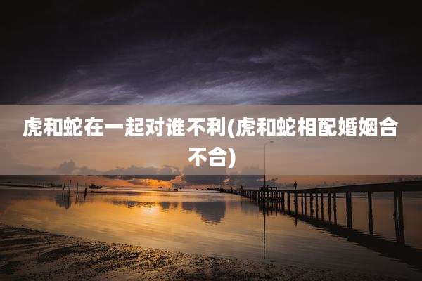 虎和蛇在一起对谁不利(虎和蛇相配婚姻合不合)