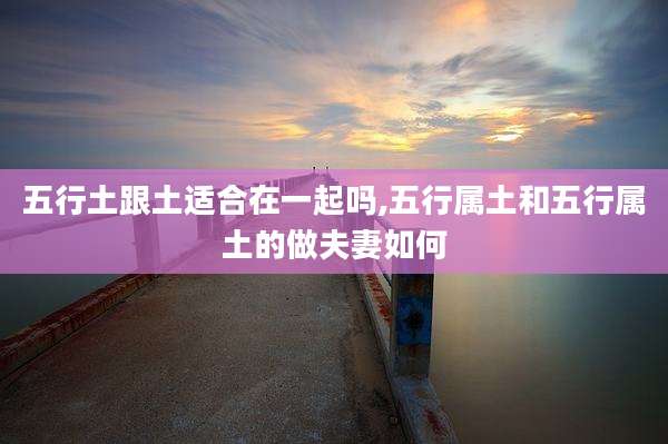 五行土跟土适合在一起吗,五行属土和五行属土的做夫妻如何