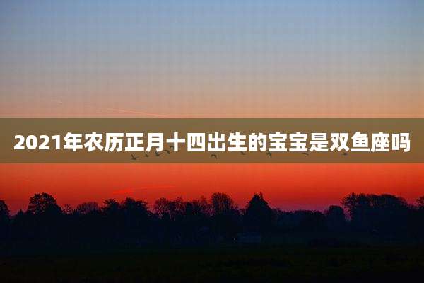 2021年农历正月十四出生的宝宝是双鱼座吗