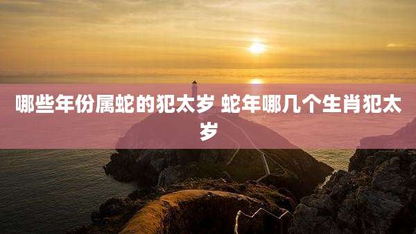 哪些年份属蛇的犯太岁 蛇年哪几个生肖犯太岁