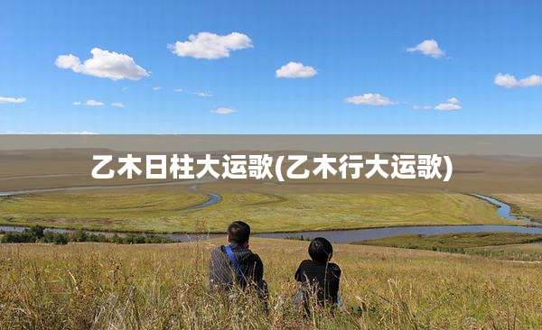 乙木日柱大运歌(乙木行大运歌)