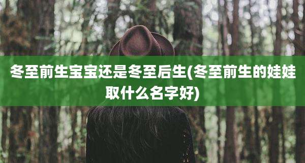 冬至前生宝宝还是冬至后生(冬至前生的娃娃取什么名字好)