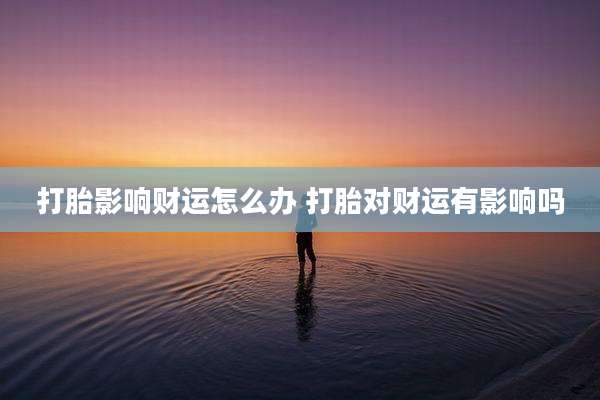 打胎影响财运怎么办 打胎对财运有影响吗