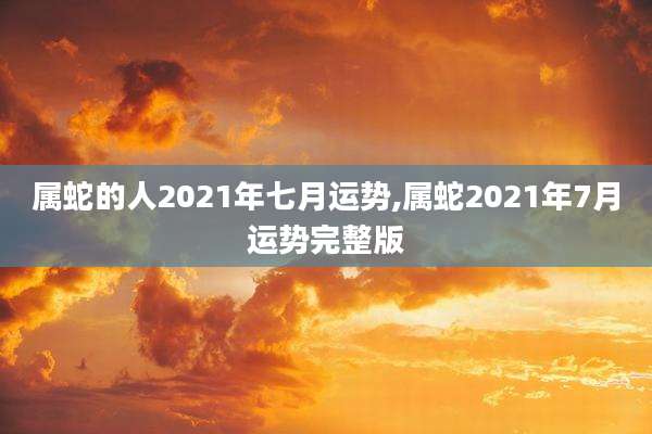 属蛇的人2021年七月运势,属蛇2021年7月运势完整版