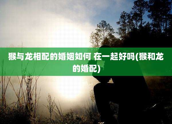 猴与龙相配的婚姻如何 在一起好吗(猴和龙的婚配)