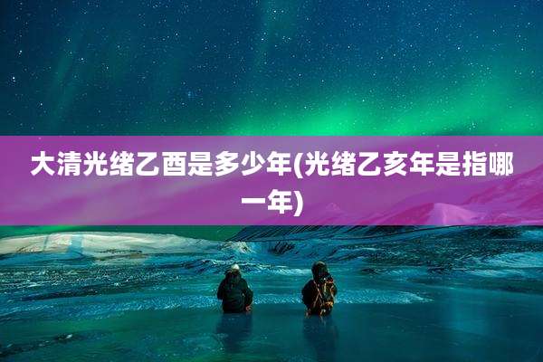 大清光绪乙酉是多少年(光绪乙亥年是指哪一年)