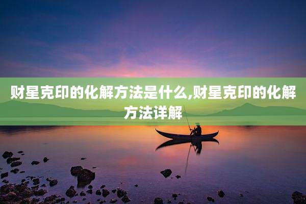 财星克印的化解方法是什么,财星克印的化解方法详解