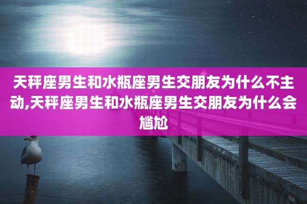 天秤座男生和水瓶座男生交朋友为什么不主动,天秤座男生和水瓶座男生交朋友为什么会尴尬