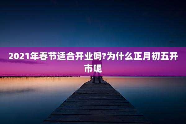 2021年春节适合开业吗?为什么正月初五开市呢