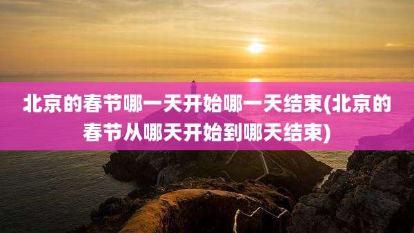 北京的春节哪一天开始哪一天结束(北京的春节从哪天开始到哪天结束)