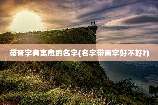 带晋字有寓意的名字(名字带晋字好不好?)