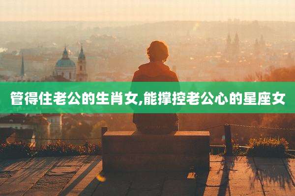 管得住老公的生肖女,能撑控老公心的星座女