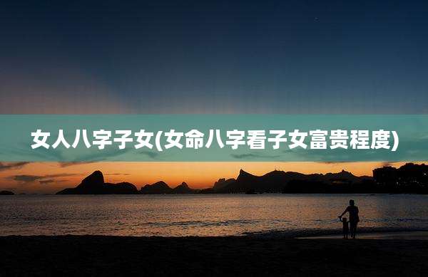 女人八字子女(女命八字看子女富贵程度)