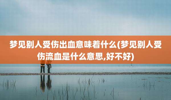 梦见别人受伤出血意味着什么(梦见别人受伤流血是什么意思,好不好)