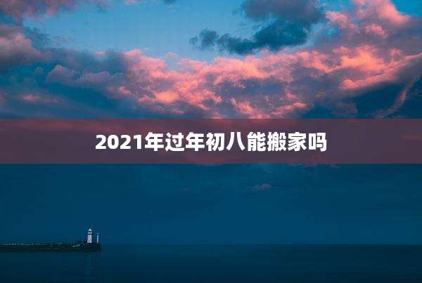 2021年过年初八能搬家吗