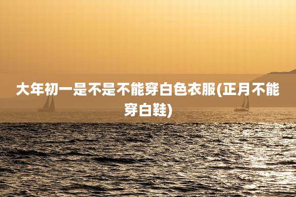 大年初一是不是不能穿白色衣服(正月不能穿白鞋)