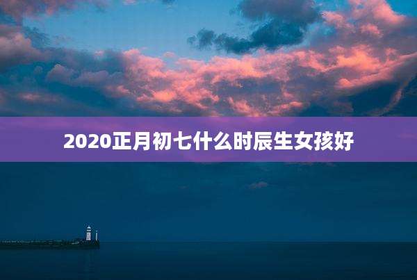 2020正月初七什么时辰生女孩好