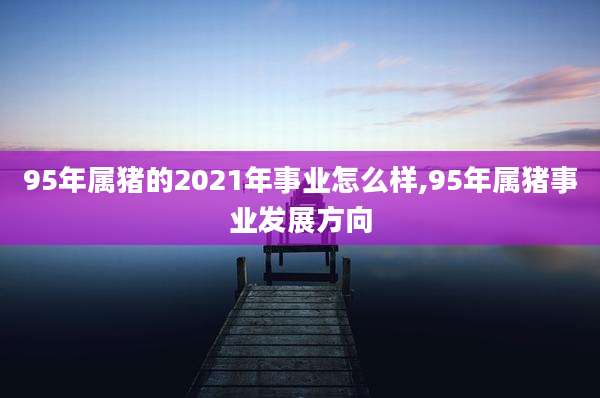 95年属猪的2021年事业怎么样,95年属猪事业发展方向