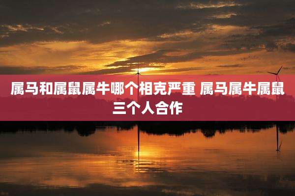 属马和属鼠属牛哪个相克严重 属马属牛属鼠三个人合作