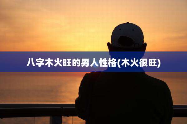 八字木火旺的男人性格(木火很旺)