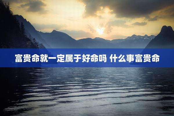 富贵命就一定属于好命吗 什么事富贵命