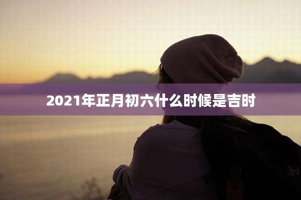 2021年正月初六什么时候是吉时