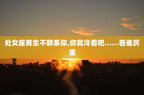 处女座男生不联系你,你就冷着吧......看谁厉害