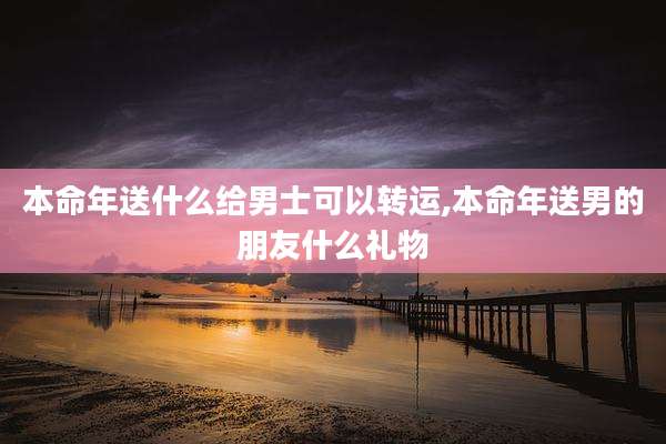 本命年送什么给男士可以转运,本命年送男的朋友什么礼物
