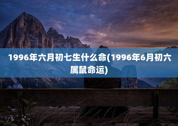 1996年六月初七生什么命(1996年6月初六属鼠命运)