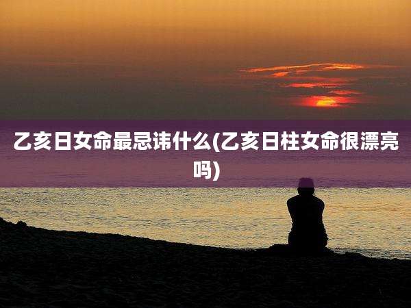乙亥日女命最忌讳什么(乙亥日柱女命很漂亮吗)