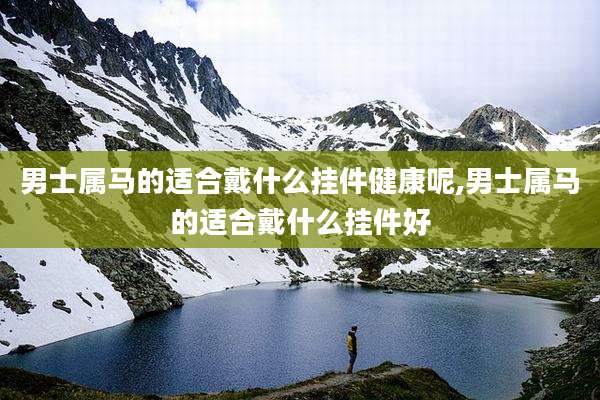 男士属马的适合戴什么挂件健康呢,男士属马的适合戴什么挂件好
