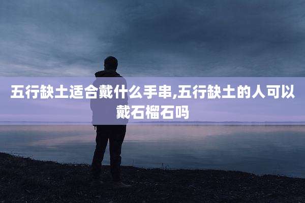 五行缺土适合戴什么手串,五行缺土的人可以戴石榴石吗