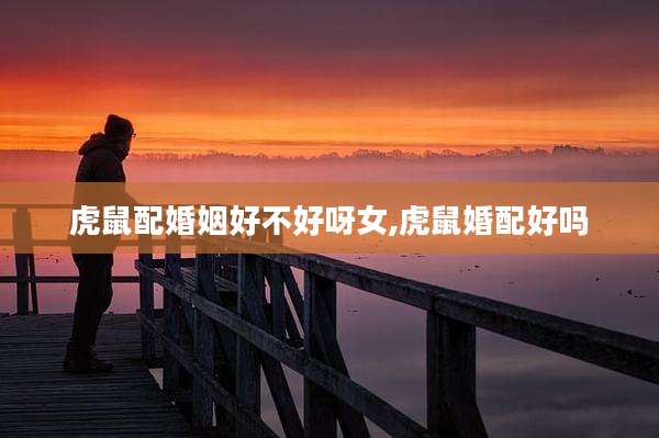 虎鼠配婚姻好不好呀女,虎鼠婚配好吗