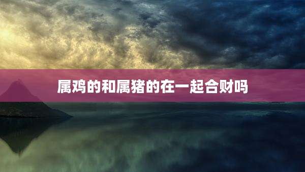 属鸡的和属猪的在一起合财吗