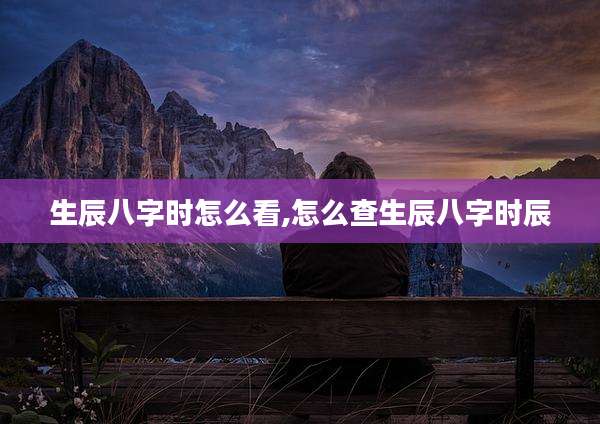 生辰八字时怎么看,怎么查生辰八字时辰